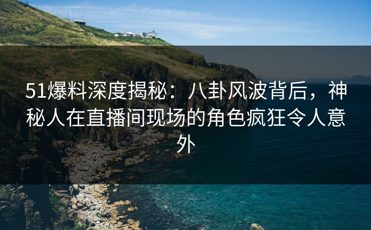 51爆料深度揭秘：八卦风波背后，神秘人在直播间现场的角色疯狂令人意外