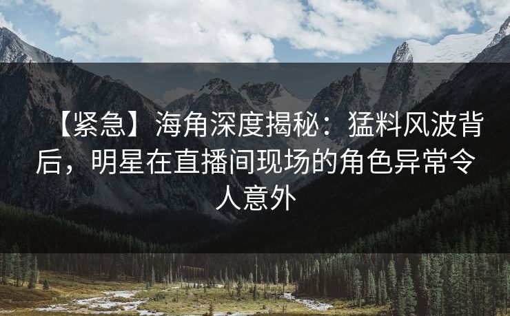 【紧急】海角深度揭秘：猛料风波背后，明星在直播间现场的角色异常令人意外