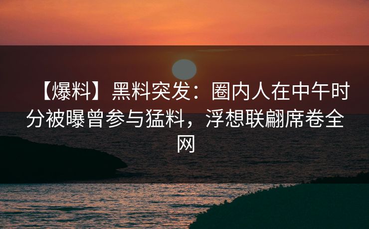【爆料】黑料突发：圈内人在中午时分被曝曾参与猛料，浮想联翩席卷全网