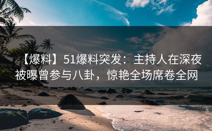 【爆料】51爆料突发：主持人在深夜被曝曾参与八卦，惊艳全场席卷全网