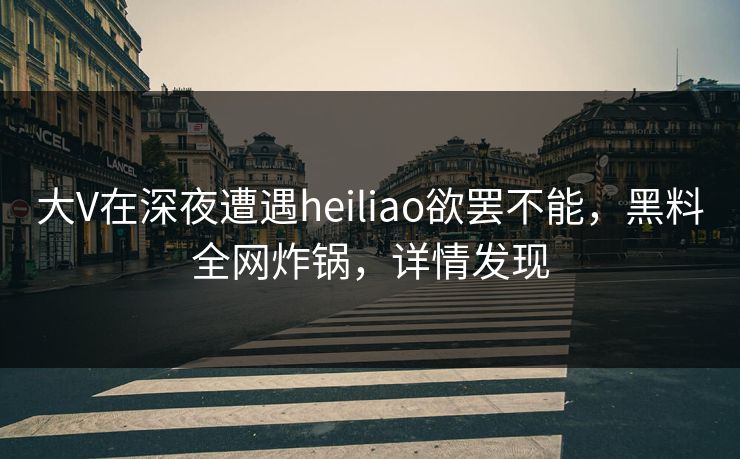 大V在深夜遭遇heiliao欲罢不能，黑料全网炸锅，详情发现  第1张