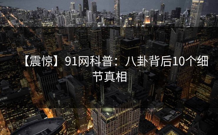 【震惊】91网科普：八卦背后10个细节真相