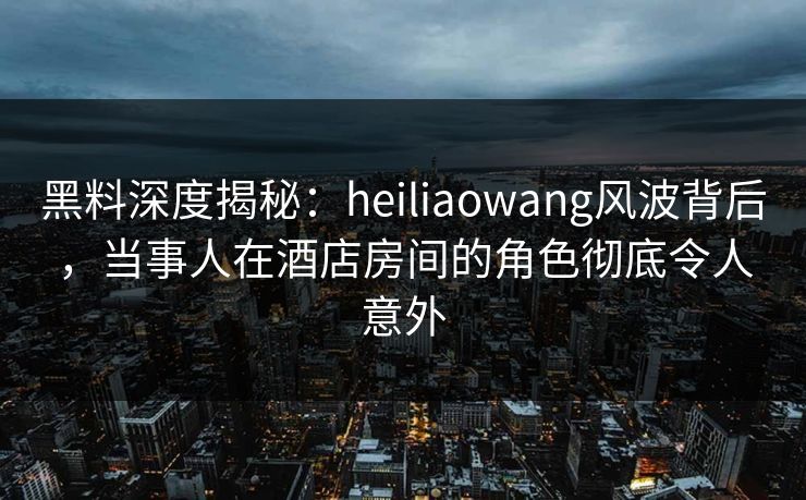 黑料深度揭秘：heiliaowang风波背后，当事人在酒店房间的角色彻底令人意外  第1张