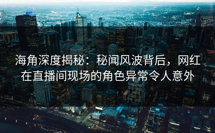 海角深度揭秘：秘闻风波背后，网红在直播间现场的角色异常令人意外