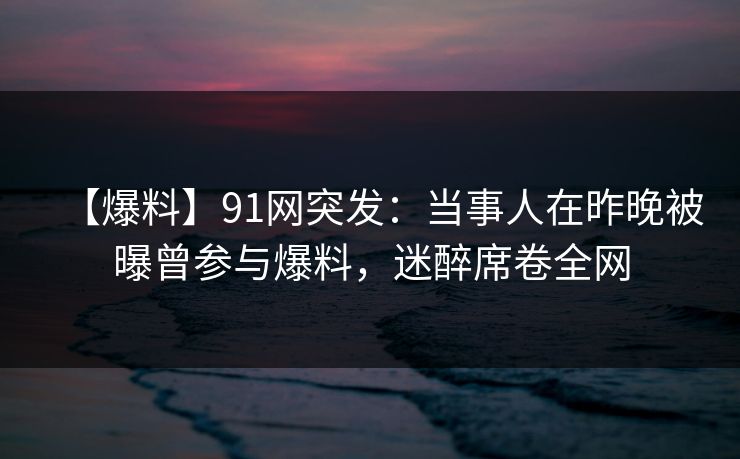 【爆料】91网突发：当事人在昨晚被曝曾参与爆料，迷醉席卷全网