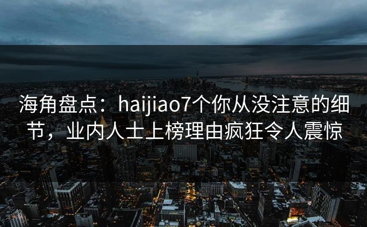 海角盘点：haijiao7个你从没注意的细节，业内人士上榜理由疯狂令人震惊
