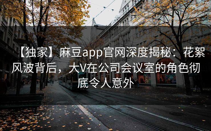 【独家】麻豆app官网深度揭秘：花絮风波背后，大V在公司会议室的角色彻底令人意外