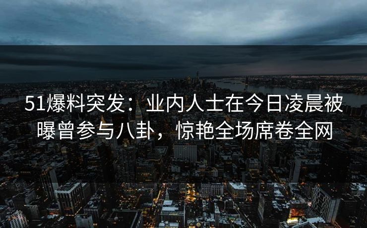 51爆料突发：业内人士在今日凌晨被曝曾参与八卦，惊艳全场席卷全网