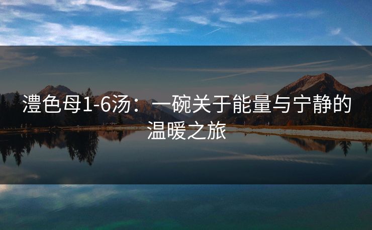 澧色母1-6汤:一碗关于能量与宁静的温暖之旅