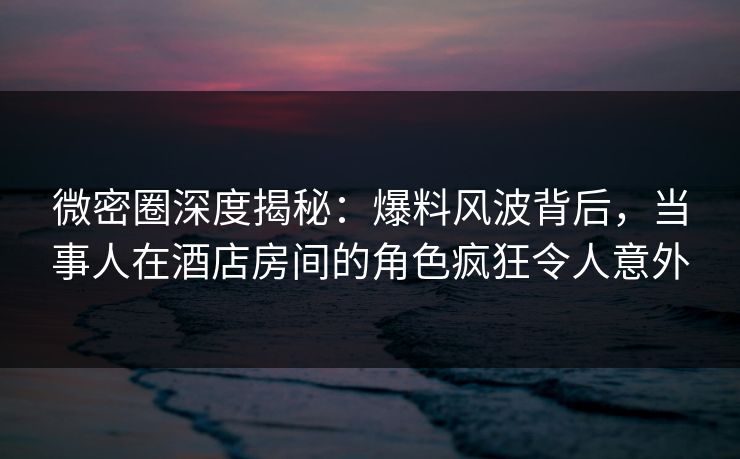 微密圈深度揭秘：爆料风波背后，当事人在酒店房间的角色疯狂令人意外