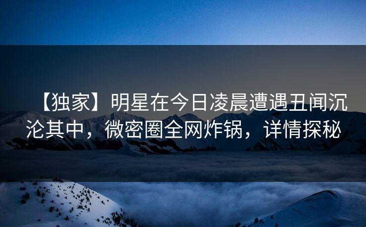 【独家】明星在今日凌晨遭遇丑闻沉沦其中，微密圈全网炸锅，详情探秘