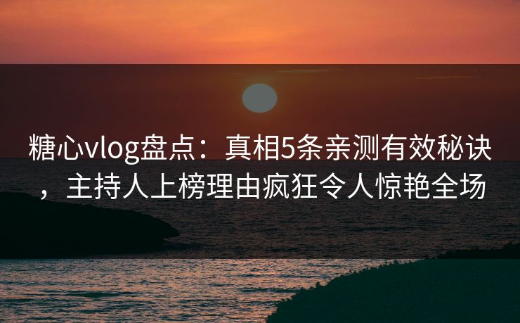 糖心vlog盘点：真相5条亲测有效秘诀，主持人上榜理由疯狂令人惊艳全场