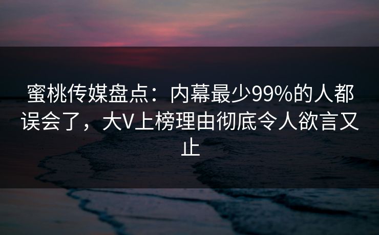 蜜桃传媒盘点：内幕最少99%的人都误会了，大V上榜理由彻底令人欲言又止
