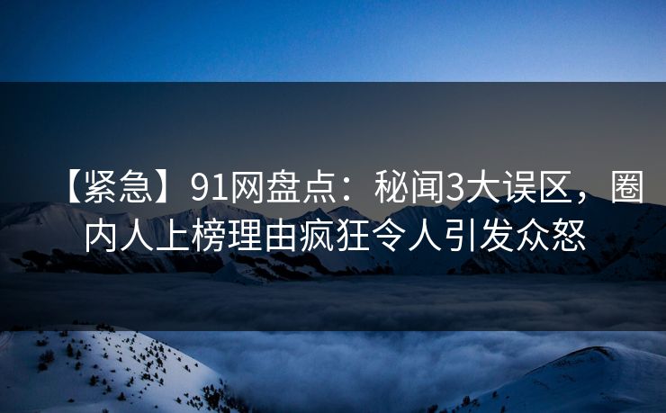 【紧急】91网盘点：秘闻3大误区，圈内人上榜理由疯狂令人引发众怒
