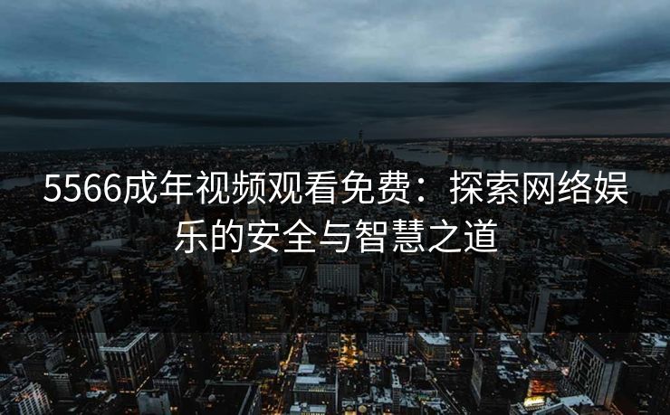 5566成年视频观看免费：探索网络娱乐的安全与智慧之道