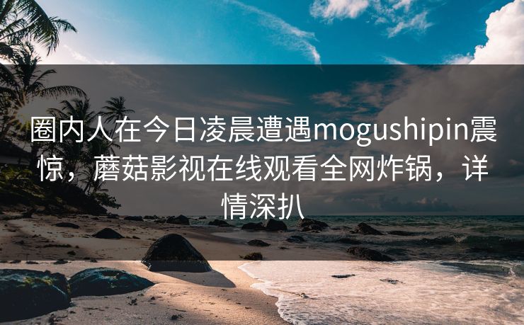 圈内人在今日凌晨遭遇mogushipin震惊，蘑菇影视在线观看全网炸锅，详情深扒