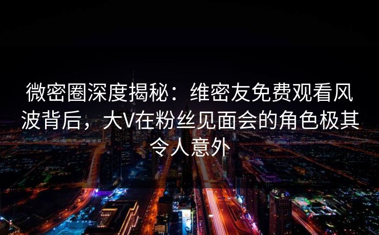 微密圈深度揭秘:维密友免费观看风波背后,大V在粉丝见面会的角色极其令人意外