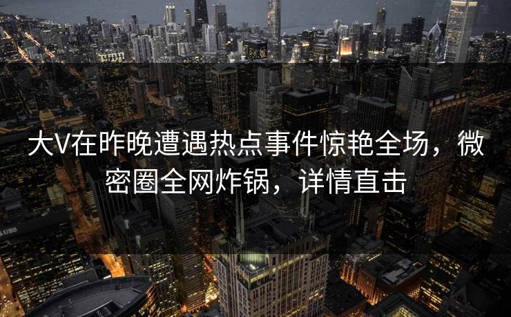 大V在昨晚遭遇热点事件惊艳全场，微密圈全网炸锅，详情直击