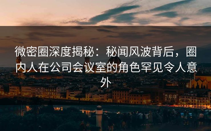 微密圈深度揭秘:秘闻风波背后,圈内人在公司会议室的角色罕见令人意外