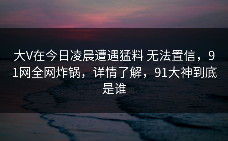 大V在今日凌晨遭遇猛料 无法置信，91网全网炸锅，详情了解，91大神到底是谁