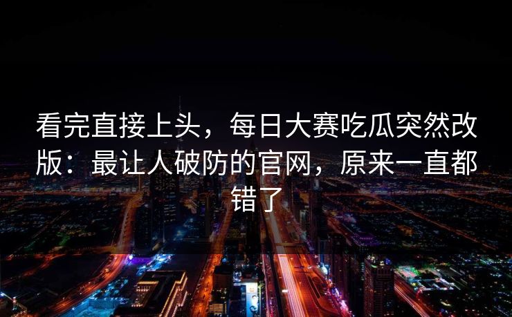 看完直接上头,每日大赛吃瓜突然改版:最让人破防的官网,原来一直都错了 第1张 看完直接上头,每日大赛吃瓜突然改版:最让人破防的官网,原来一直都错了 第1张
