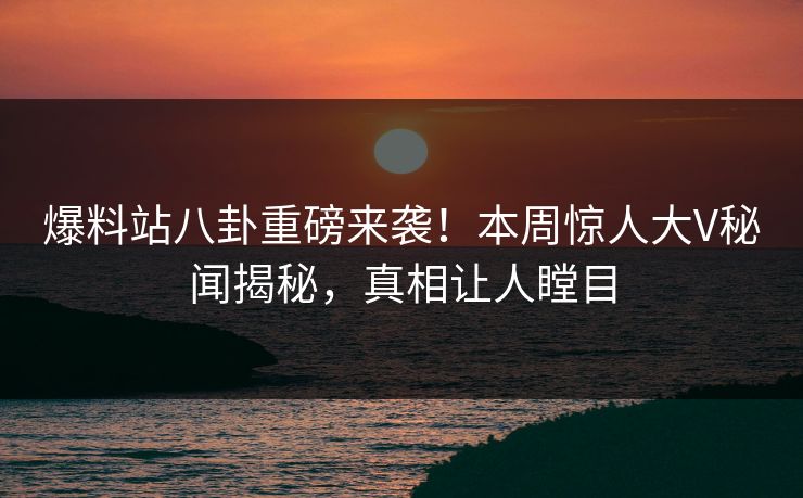 爆料站八卦重磅来袭！本周惊人大V秘闻揭秘，真相让人瞠目