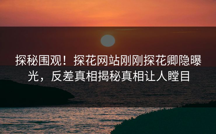 探秘围观！探花网站刚刚探花卿隐曝光，反差真相揭秘真相让人瞠目
