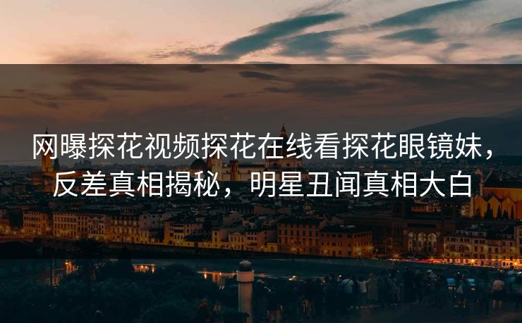 网曝探花视频探花在线看探花眼镜妹，反差真相揭秘，明星丑闻真相大白  第1张