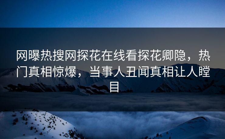 网曝热搜网探花在线看探花卿隐，热门真相惊爆，当事人丑闻真相让人瞠目