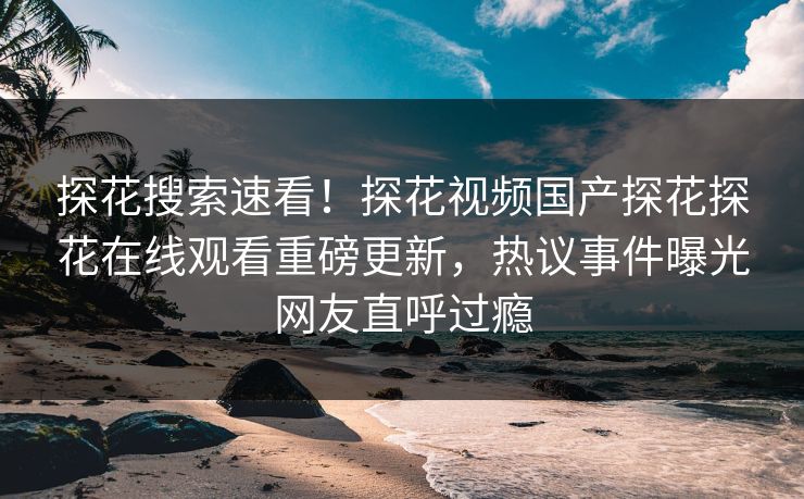 探花搜索速看！探花视频国产探花探花在线观看重磅更新，热议事件曝光网友直呼过瘾  第1张