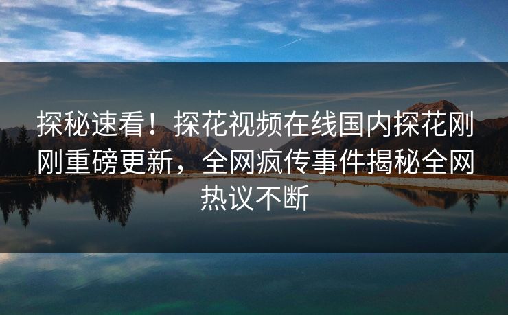 探秘速看！探花视频在线国内探花刚刚重磅更新，全网疯传事件揭秘全网热议不断