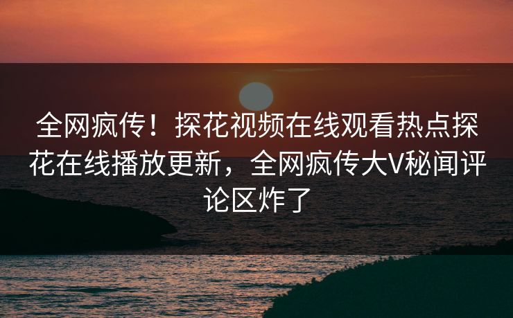全网疯传！探花视频在线观看热点探花在线播放更新，全网疯传大V秘闻评论区炸了  第1张