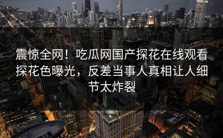 震惊全网！吃瓜网国产探花在线观看探花色曝光，反差当事人真相让人细节太炸裂  第1张