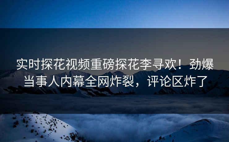 实时探花视频重磅探花李寻欢！劲爆当事人内幕全网炸裂，评论区炸了