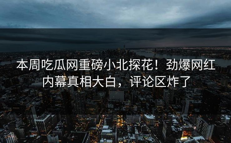 本周吃瓜网重磅小北探花！劲爆网红内幕真相大白，评论区炸了