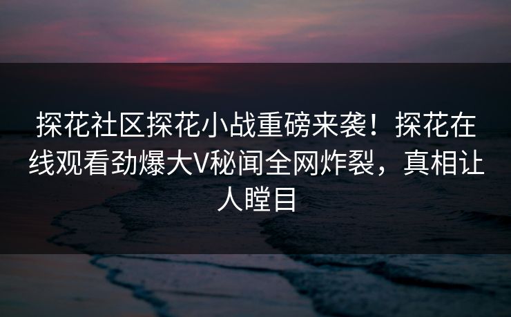 探花社区探花小战重磅来袭！探花在线观看劲爆大V秘闻全网炸裂，真相让人瞠目  第1张