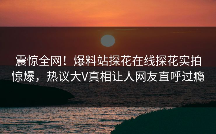 震惊全网！爆料站探花在线探花实拍惊爆，热议大V真相让人网友直呼过瘾