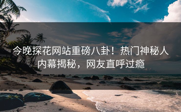 今晚探花网站重磅八卦！热门神秘人内幕揭秘，网友直呼过瘾