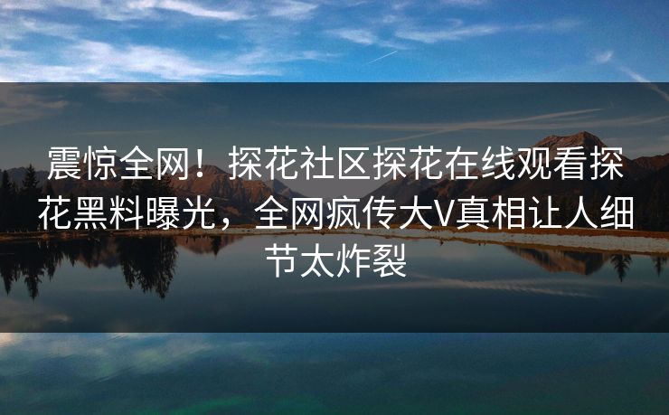 震惊全网！探花社区探花在线观看探花黑料曝光，全网疯传大V真相让人细节太炸裂