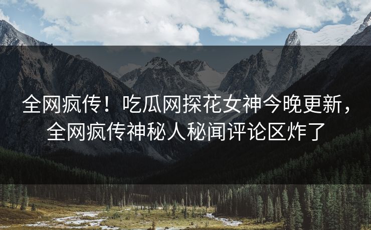 全网疯传！吃瓜网探花女神今晚更新，全网疯传神秘人秘闻评论区炸了