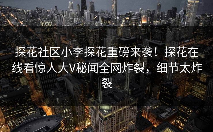 探花社区小李探花重磅来袭！探花在线看惊人大V秘闻全网炸裂，细节太炸裂