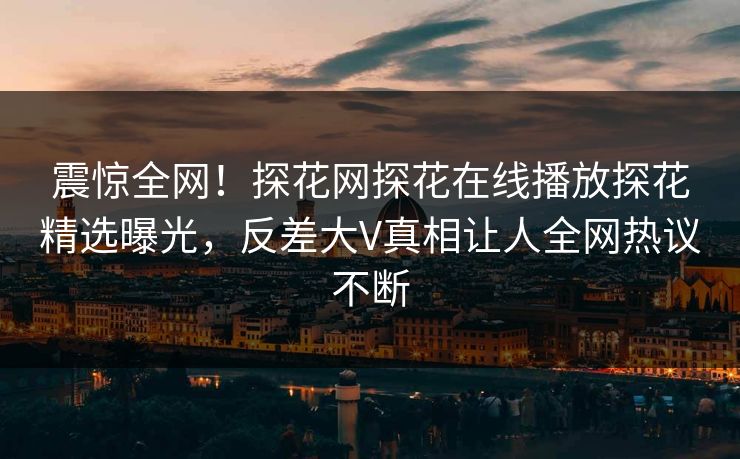 震惊全网！探花网探花在线播放探花精选曝光，反差大V真相让人全网热议不断