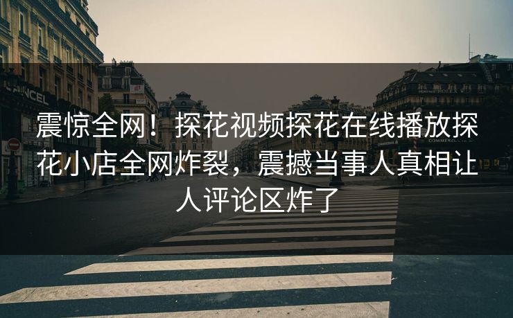 震惊全网！探花视频探花在线播放探花小店全网炸裂，震撼当事人真相让人评论区炸了