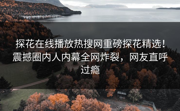 探花在线播放热搜网重磅探花精选！震撼圈内人内幕全网炸裂，网友直呼过瘾
