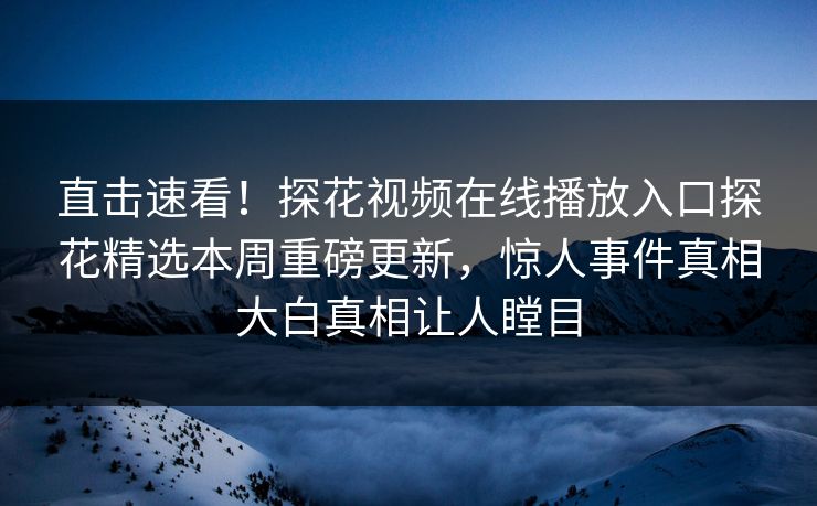 直击速看！探花视频在线播放入口探花精选本周重磅更新，惊人事件真相大白真相让人瞠目