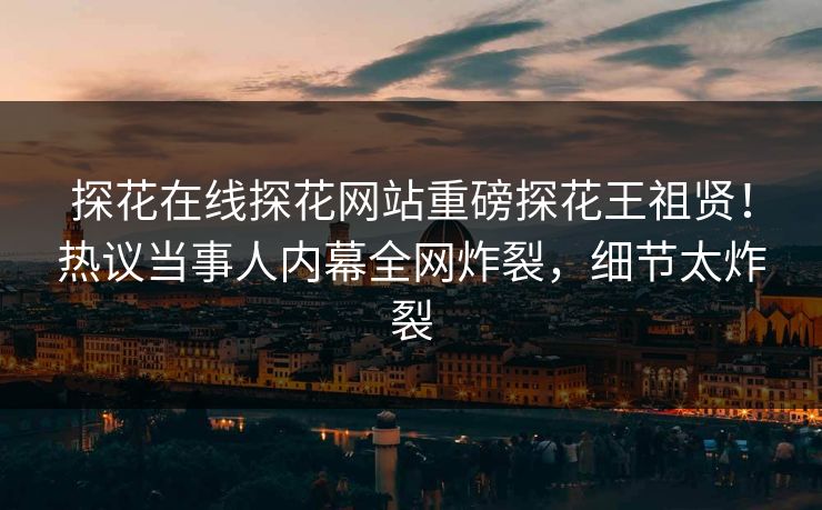 探花在线探花网站重磅探花王祖贤！热议当事人内幕全网炸裂，细节太炸裂