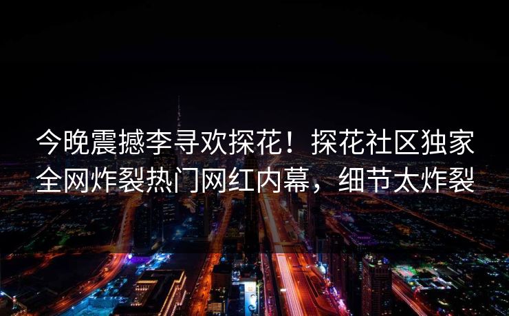 今晚震撼李寻欢探花！探花社区独家全网炸裂热门网红内幕，细节太炸裂