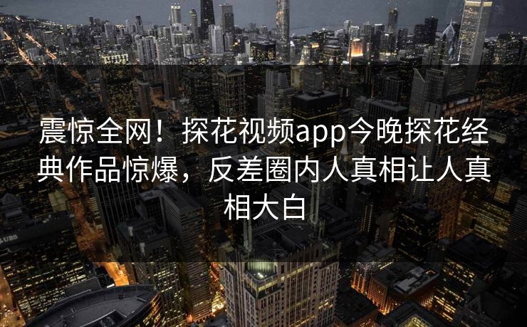 震惊全网！探花视频app今晚探花经典作品惊爆，反差圈内人真相让人真相大白