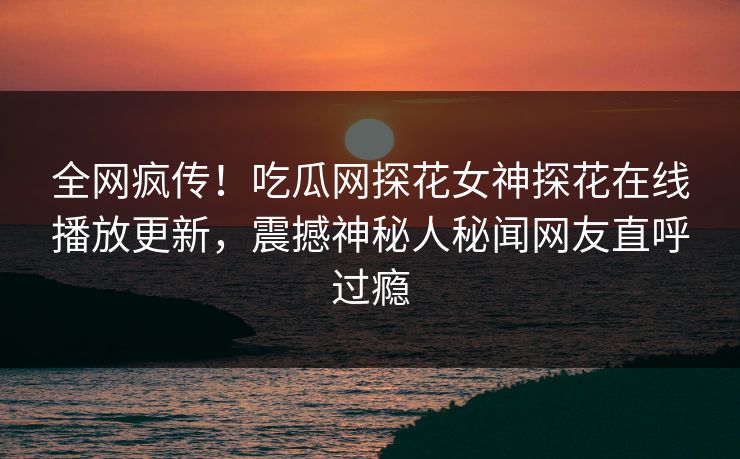 全网疯传！吃瓜网探花女神探花在线播放更新，震撼神秘人秘闻网友直呼过瘾