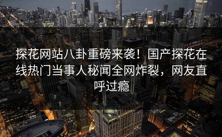 探花网站八卦重磅来袭！国产探花在线热门当事人秘闻全网炸裂，网友直呼过瘾